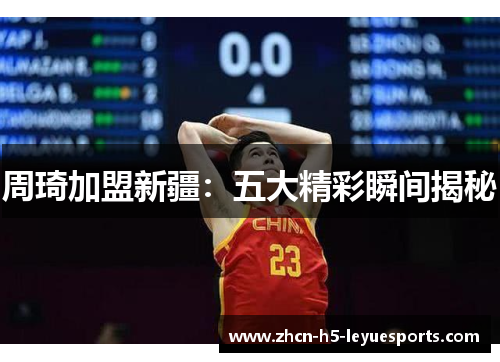周琦加盟新疆：五大精彩瞬间揭秘