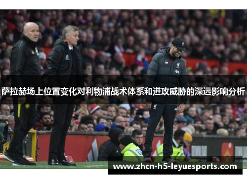 萨拉赫场上位置变化对利物浦战术体系和进攻威胁的深远影响分析