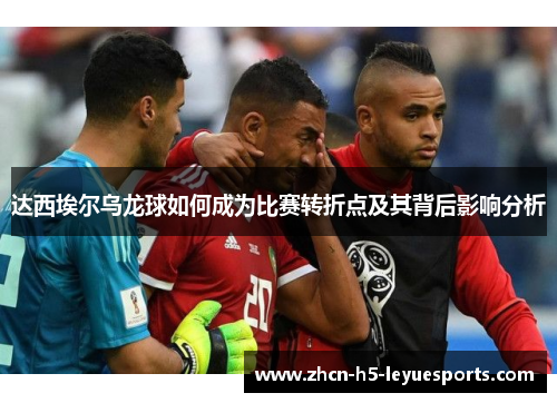 达西埃尔乌龙球如何成为比赛转折点及其背后影响分析 达西埃尔乌龙球如何成为比赛转折点及其背后影响分析