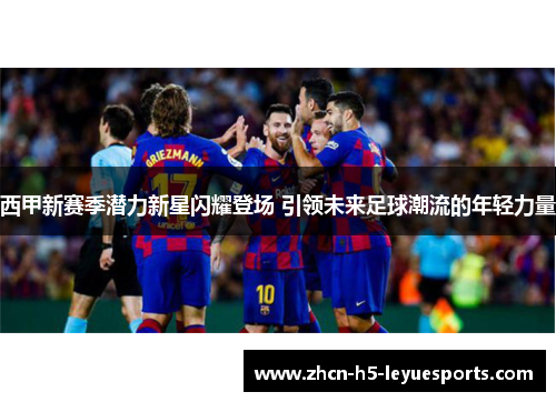 西甲新赛季潜力新星闪耀登场 引领未来足球潮流的年轻力量
