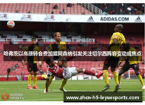 哈弗茨以高额转会费加盟阿森纳引发关注切尔西阵容变动成焦点 哈弗茨以高额转会费加盟阿森纳引发关注切尔西阵容变动成焦点