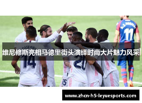 维尼修斯亮相马德里街头演绎时尚大片魅力风采