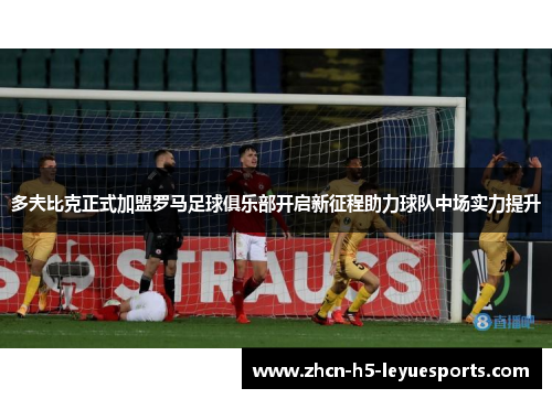 多夫比克正式加盟罗马足球俱乐部开启新征程助力球队中场实力提升 多夫比克正式加盟罗马足球俱乐部开启新征程助力球队中场实力提升